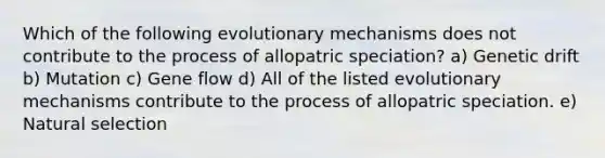 Which of the following evolutionary mechanisms does not contribute to the process of allopatric speciation? a) Genetic drift b) Mutation c) Gene flow d) All of the listed evolutionary mechanisms contribute to the process of allopatric speciation. e) Natural selection