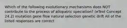 Which of the following evolutionary mechanisms does NOT contribute to the process of allopatric speciation? (eText Concept 24.2) mutation gene flow natural selection genetic drift All of the listed responses are correct