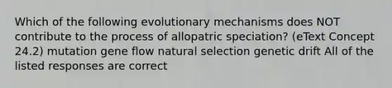 Which of the following evolutionary mechanisms does NOT contribute to the process of allopatric speciation? (eText Concept 24.2) mutation gene flow natural selection genetic drift All of the listed responses are correct