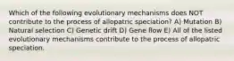 Which of the following evolutionary mechanisms does NOT contribute to the process of allopatric speciation? A) Mutation B) Natural selection C) Genetic drift D) Gene flow E) All of the listed evolutionary mechanisms contribute to the process of allopatric speciation.