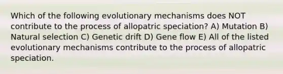 Which of the following evolutionary mechanisms does NOT contribute to the process of allopatric speciation? A) Mutation B) Natural selection C) Genetic drift D) Gene flow E) All of the listed evolutionary mechanisms contribute to the process of allopatric speciation.