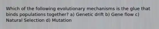 Which of the following evolutionary mechanisms is the glue that binds populations together? a) Genetic drift b) Gene flow c) Natural Selection d) Mutation