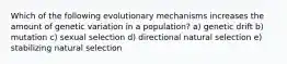 Which of the following evolutionary mechanisms increases the amount of genetic variation in a population? a) genetic drift b) mutation c) sexual selection d) directional natural selection e) stabilizing natural selection