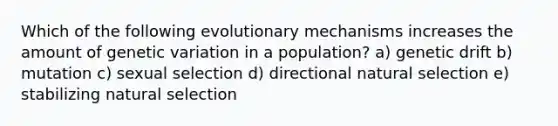 Which of the following evolutionary mechanisms increases the amount of genetic variation in a population? a) genetic drift b) mutation c) sexual selection d) directional natural selection e) stabilizing natural selection