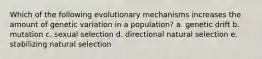 Which of the following evolutionary mechanisms increases the amount of genetic variation in a population? a. genetic drift b. mutation c. sexual selection d. directional natural selection e. stabilizing natural selection