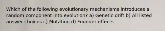 Which of the following evolutionary mechanisms introduces a random component into evolution? a) Genetic drift b) All listed answer choices c) Mutation d) Founder effects