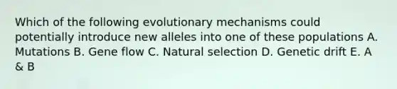 Which of the following evolutionary mechanisms could potentially introduce new alleles into one of these populations A. Mutations B. Gene flow C. Natural selection D. Genetic drift E. A & B