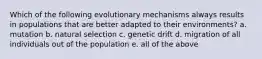 Which of the following evolutionary mechanisms always results in populations that are better adapted to their environments? a. mutation b. natural selection c. genetic drift d. migration of all individuals out of the population e. all of the above