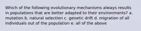 Which of the following evolutionary mechanisms always results in populations that are better adapted to their environments? a. mutation b. natural selection c. genetic drift d. migration of all individuals out of the population e. all of the above