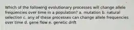 Which of the following evolutionary processes will change allele frequencies over time in a population? a. mutation b. natural selection c. any of these processes can change allele frequencies over time d. gene flow e. genetic drift