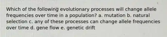 Which of the following evolutionary processes will change allele frequencies over time in a population? a. mutation b. natural selection c. any of these processes can change allele frequencies over time d. gene flow e. genetic drift