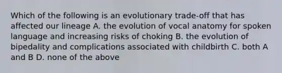 Which of the following is an evolutionary trade-off that has affected our lineage A. the evolution of vocal anatomy for spoken language and increasing risks of choking B. the evolution of bipedality and complications associated with childbirth C. both A and B D. none of the above