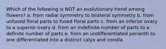 Which of the following is NOT an evolutionary trend among flowers? a. from radial symmetry to bilateral symmetry b. from unfused floral parts to fused floral parts c. from an inferior ovary to a superior ovary d. from an indefinite number of parts to a definite number of parts e. from an undifferentiated perianth to one differentiated into a distinct calyx and corolla