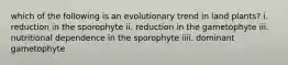 which of the following is an evolutionary trend in land plants? i. reduction in the sporophyte ii. reduction in the gametophyte iii. nutritional dependence in the sporophyte iiii. dominant gametophyte