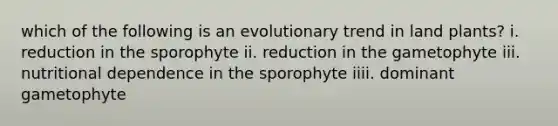 which of the following is an evolutionary trend in land plants? i. reduction in the sporophyte ii. reduction in the gametophyte iii. nutritional dependence in the sporophyte iiii. dominant gametophyte