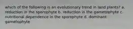 which of the following is an evolutionary trend in land plants? a. reduction in the sporophyte b. reduction in the gametophyte c. nutritional dependence in the sporophyte d. dominant gametophyte