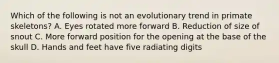 Which of the following is not an evolutionary trend in primate skeletons? A. Eyes rotated more forward B. Reduction of size of snout C. More forward position for the opening at the base of the skull D. Hands and feet have five radiating digits