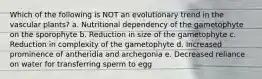 Which of the following is NOT an evolutionary trend in the vascular plants? a. Nutritional dependency of the gametophyte on the sporophyte b. Reduction in size of the gametophyte c. Reduction in complexity of the gametophyte d. Increased prominence of antheridia and archegonia e. Decreased reliance on water for transferring sperm to egg