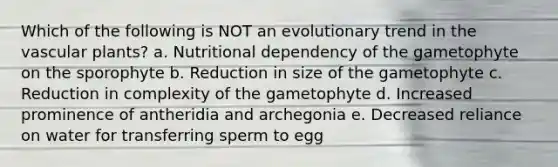 Which of the following is NOT an evolutionary trend in the vascular plants? a. Nutritional dependency of the gametophyte on the sporophyte b. Reduction in size of the gametophyte c. Reduction in complexity of the gametophyte d. Increased prominence of antheridia and archegonia e. Decreased reliance on water for transferring sperm to egg