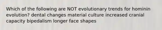 Which of the following are NOT evolutionary trends for hominin evolution? dental changes material culture increased cranial capacity bipedalism longer face shapes