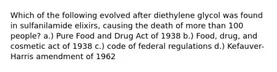 Which of the following evolved after diethylene glycol was found in sulfanilamide elixirs, causing the death of more than 100 people? a.) Pure Food and Drug Act of 1938 b.) Food, drug, and cosmetic act of 1938 c.) code of federal regulations d.) Kefauver-Harris amendment of 1962