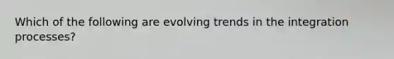 Which of the following are evolving trends in the integration processes?