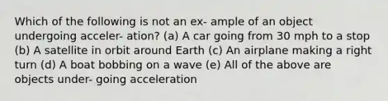 Which of the following is not an ex- ample of an object undergoing acceler- ation? (a) A car going from 30 mph to a stop (b) A satellite in orbit around Earth (c) An airplane making a right turn (d) A boat bobbing on a wave (e) All of the above are objects under- going acceleration