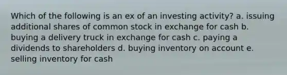 Which of the following is an ex of an investing activity? a. issuing additional shares of common stock in exchange for cash b. buying a delivery truck in exchange for cash c. paying a dividends to shareholders d. buying inventory on account e. selling inventory for cash