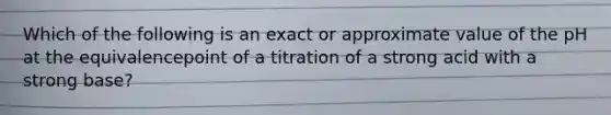 Which of the following is an exact or approximate value of the pH at the equivalencepoint of a titration of a strong acid with a strong base?