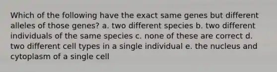 Which of the following have the exact same genes but different alleles of those genes? a. two different species b. two different individuals of the same species c. none of these are correct d. two different cell types in a single individual e. the nucleus and cytoplasm of a single cell