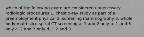 which of the following exam are considered unnecessary radiologic procedures 1. chest x-ray study as part of a preemployment physical 2. screening mammography 3. whole body multi-slice spiral CT screening a. 1 and 2 only b. 1 and 3 only c. 2 and 3 only d. 1 2 and 3