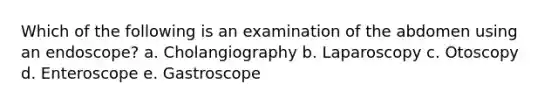 Which of the following is an examination of the abdomen using an endoscope? a. Cholangiography b. Laparoscopy c. Otoscopy d. Enteroscope e. Gastroscope