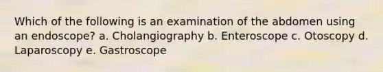 Which of the following is an examination of the abdomen using an endoscope? a. Cholangiography b. Enteroscope c. Otoscopy d. Laparoscopy e. Gastroscope