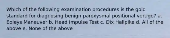 Which of the following examination procedures is the gold standard for diagnosing benign paroxysmal positional vertigo? a. Epleys Maneuver b. Head Impulse Test c. Dix Hallpike d. All of the above e. None of the above