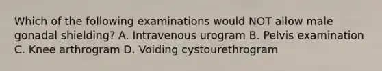 Which of the following examinations would NOT allow male gonadal shielding? A. Intravenous urogram B. Pelvis examination C. Knee arthrogram D. Voiding cystourethrogram