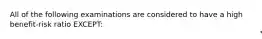 All of the following examinations are considered to have a high benefit-risk ratio EXCEPT: