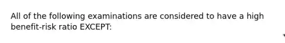 All of the following examinations are considered to have a high benefit-risk ratio EXCEPT: