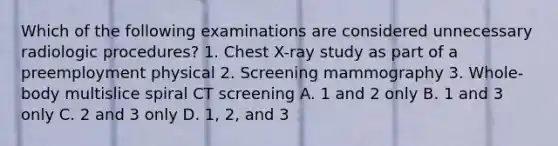 Which of the following examinations are considered unnecessary radiologic procedures? 1. Chest X-ray study as part of a preemployment physical 2. Screening mammography 3. Whole-body multislice spiral CT screening A. 1 and 2 only B. 1 and 3 only C. 2 and 3 only D. 1, 2, and 3