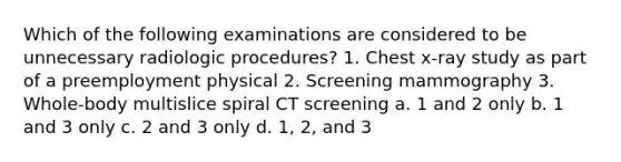 Which of the following examinations are considered to be unnecessary radiologic procedures? 1. Chest x-ray study as part of a preemployment physical 2. Screening mammography 3. Whole-body multislice spiral CT screening a. 1 and 2 only b. 1 and 3 only c. 2 and 3 only d. 1, 2, and 3