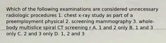 Which of the following examinations are considered unnecessary radiologic procedures 1. chest x-ray study as part of a preemployment physical 2. screening mammography 3. whole-body multislice spiral CT screening r A. 1 and 2 only B. 1 and 3 only C. 2 and 3 only D. 1, 2 and 3