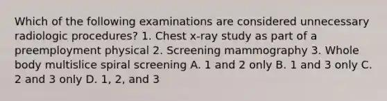 Which of the following examinations are considered unnecessary radiologic procedures? 1. Chest x-ray study as part of a preemployment physical 2. Screening mammography 3. Whole body multislice spiral screening A. 1 and 2 only B. 1 and 3 only C. 2 and 3 only D. 1, 2, and 3