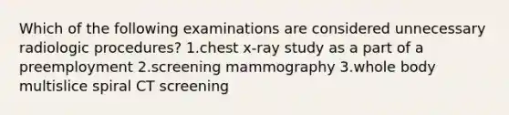 Which of the following examinations are considered unnecessary radiologic procedures? 1.chest x-ray study as a part of a preemployment 2.screening mammography 3.whole body multislice spiral CT screening