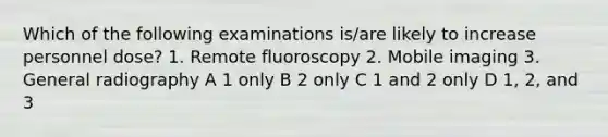 Which of the following examinations is/are likely to increase personnel dose? 1. Remote fluoroscopy 2. Mobile imaging 3. General radiography A 1 only B 2 only C 1 and 2 only D 1, 2, and 3