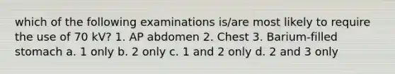 which of the following examinations is/are most likely to require the use of 70 kV? 1. AP abdomen 2. Chest 3. Barium-filled stomach a. 1 only b. 2 only c. 1 and 2 only d. 2 and 3 only