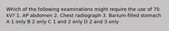 Which of the following examinations might require the use of 70 kV? 1. AP abdomen 2. Chest radiograph 3. Barium-filled stomach A 1 only B 2 only C 1 and 2 only D 2 and 3 only