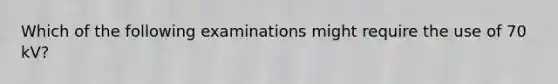 Which of the following examinations might require the use of 70 kV?