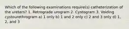 Which of the following examinations require(s) catheterization of the ureters? 1. Retrograde urogram 2. Cystogram 3. Voiding cystourethrogram a) 1 only b) 1 and 2 only c) 2 and 3 only d) 1, 2, and 3