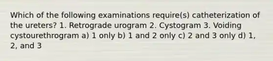 Which of the following examinations require(s) catheterization of the ureters? 1. Retrograde urogram 2. Cystogram 3. Voiding cystourethrogram a) 1 only b) 1 and 2 only c) 2 and 3 only d) 1, 2, and 3