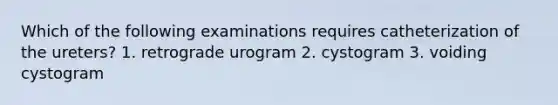 Which of the following examinations requires catheterization of the ureters? 1. retrograde urogram 2. cystogram 3. voiding cystogram