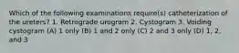 Which of the following examinations require(s) catheterization of the ureters? 1. Retrograde urogram 2. Cystogram 3. Voiding cystogram (A) 1 only (B) 1 and 2 only (C) 2 and 3 only (D) 1, 2, and 3